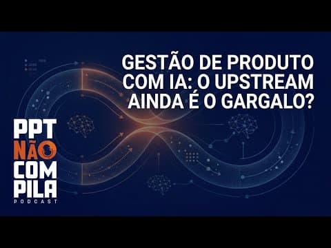 Gestão de Produto com IA: O Upstream Ainda é o Gargalo?